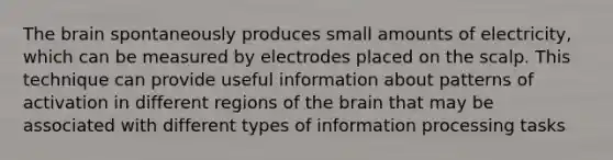 The brain spontaneously produces small amounts of electricity, which can be measured by electrodes placed on the scalp. This technique can provide useful information about patterns of activation in different regions of the brain that may be associated with different types of information processing tasks