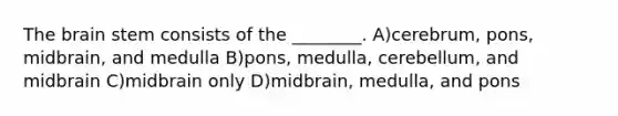 The brain stem consists of the ________. A)cerebrum, pons, midbrain, and medulla B)pons, medulla, cerebellum, and midbrain C)midbrain only D)midbrain, medulla, and pons