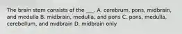 The brain stem consists of the ___. A. cerebrum, pons, midbrain, and medulla B. midbrain, medulla, and pons C. pons, medulla, cerebellum, and midbrain D. midbrain only