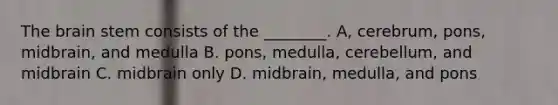 The brain stem consists of the ________. A, cerebrum, pons, midbrain, and medulla B. pons, medulla, cerebellum, and midbrain C. midbrain only D. midbrain, medulla, and pons