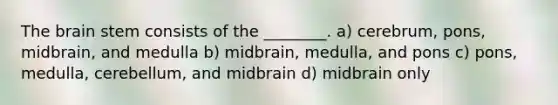 The brain stem consists of the ________. a) cerebrum, pons, midbrain, and medulla b) midbrain, medulla, and pons c) pons, medulla, cerebellum, and midbrain d) midbrain only