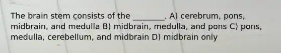 The brain stem consists of the ________. A) cerebrum, pons, midbrain, and medulla B) midbrain, medulla, and pons C) pons, medulla, cerebellum, and midbrain D) midbrain only