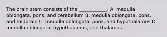 The brain stem consists of the ____________. A. medulla oblongata, pons, and cerebellum B. medulla oblongata, pons, and midbrain C. medulla oblongata, pons, and hypothalamus D. medulla oblongata, hypothalamus, and thalamus