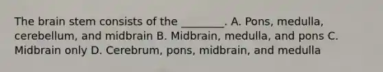 The brain stem consists of the ________. A. Pons, medulla, cerebellum, and midbrain B. Midbrain, medulla, and pons C. Midbrain only D. Cerebrum, pons, midbrain, and medulla