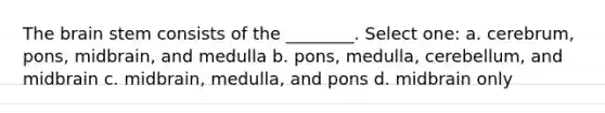 The brain stem consists of the ________. Select one: a. cerebrum, pons, midbrain, and medulla b. pons, medulla, cerebellum, and midbrain c. midbrain, medulla, and pons d. midbrain only