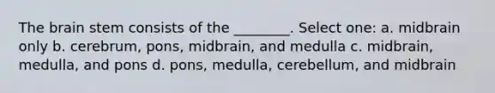 The brain stem consists of the ________. Select one: a. midbrain only b. cerebrum, pons, midbrain, and medulla c. midbrain, medulla, and pons d. pons, medulla, cerebellum, and midbrain