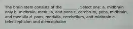 The brain stem consists of the ________. Select one: a. midbrain only b. midbrain, medulla, and pons c. cerebrum, pons, midbrain, and medulla d. pons, medulla, cerebellum, and midbrain e. telencephalon and diencephalon