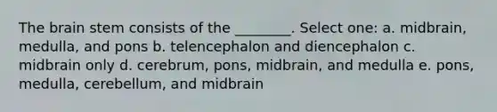 The brain stem consists of the ________. Select one: a. midbrain, medulla, and pons b. telencephalon and diencephalon c. midbrain only d. cerebrum, pons, midbrain, and medulla e. pons, medulla, cerebellum, and midbrain