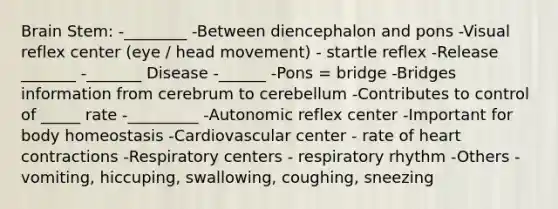 Brain Stem: -________ -Between diencephalon and pons -Visual reflex center (eye / head movement) - startle reflex -Release _______ -_______ Disease -______ -Pons = bridge -Bridges information from cerebrum to cerebellum -Contributes to control of _____ rate -_________ -Autonomic reflex center -Important for body homeostasis -Cardiovascular center - rate of heart contractions -Respiratory centers - respiratory rhythm -Others - vomiting, hiccuping, swallowing, coughing, sneezing