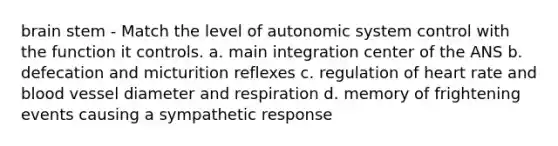 brain stem - Match the level of autonomic system control with the function it controls. a. main integration center of the ANS b. defecation and micturition reflexes c. regulation of heart rate and blood vessel diameter and respiration d. memory of frightening events causing a sympathetic response