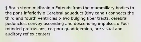 § Brain stem: midbrain o Extends from the mammillary bodies to the pons inferiorly o Cerebral aqueduct (tiny canal) connects the third and fourth ventricles o Two bulging fiber tracts, cerebral peduncles, convey ascending and descending impulses o Four rounded protrusions, corpora quadrigemina, are visual and auditory reflex centers