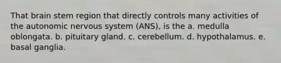 That brain stem region that directly controls many activities of <a href='https://www.questionai.com/knowledge/kMqcwgxBsH-the-autonomic-nervous-system' class='anchor-knowledge'>the autonomic nervous system</a> (ANS), is the a. medulla oblongata. b. pituitary gland. c. cerebellum. d. hypothalamus. e. basal ganglia.