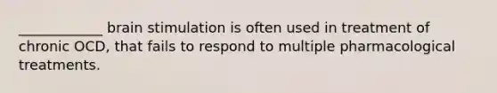 ____________ brain stimulation is often used in treatment of chronic OCD, that fails to respond to multiple pharmacological treatments.