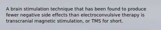 A brain stimulation technique that has been found to produce fewer negative side effects than electroconvulsive therapy is transcranial magnetic stimulation, or TMS for short.