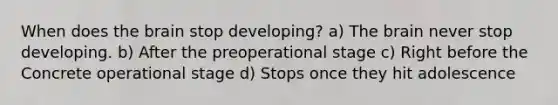 When does <a href='https://www.questionai.com/knowledge/kLMtJeqKp6-the-brain' class='anchor-knowledge'>the brain</a> stop developing? a) The brain never stop developing. b) After the preoperational stage c) Right before the Concrete operational stage d) Stops once they hit adolescence