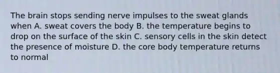 The brain stops sending nerve impulses to the sweat glands when A. sweat covers the body B. the temperature begins to drop on the surface of the skin C. sensory cells in the skin detect the presence of moisture D. the core body temperature returns to normal