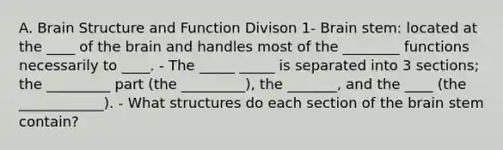 A. Brain Structure and Function Divison 1- Brain stem: located at the ____ of the brain and handles most of the ________ functions necessarily to ____. - The _____ _____ is separated into 3 sections; the _________ part (the _________), the _______, and the ____ (the ____________). - What structures do each section of the brain stem contain?