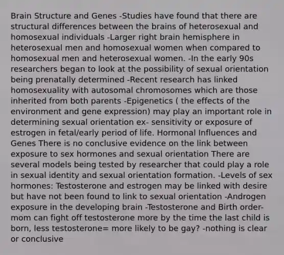 Brain Structure and Genes -Studies have found that there are structural differences between the brains of heterosexual and homosexual individuals -Larger right brain hemisphere in heterosexual men and homosexual women when compared to homosexual men and heterosexual women. -In the early 90s researchers began to look at the possibility of sexual orientation being prenatally determined -Recent research has linked homosexuality with autosomal chromosomes which are those inherited from both parents -Epigenetics ( the effects of the environment and gene expression) may play an important role in determining sexual orientation ex- sensitivity or exposure of estrogen in fetal/early period of life. Hormonal Influences and Genes There is no conclusive evidence on the link between exposure to sex hormones and sexual orientation There are several models being tested by researcher that could play a role in sexual identity and sexual orientation formation. -Levels of sex hormones: Testosterone and estrogen may be linked with desire but have not been found to link to sexual orientation -Androgen exposure in the developing brain -Testosterone and Birth order- mom can fight off testosterone more by the time the last child is born, less testosterone= more likely to be gay? -nothing is clear or conclusive