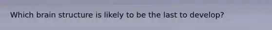 Which brain structure is likely to be the last to develop?