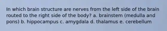 In which brain structure are nerves from the left side of the brain routed to the right side of the body? a. brainstem (medulla and pons) b. hippocampus c. amygdala d. thalamus e. cerebellum