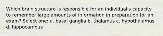 Which <a href='https://www.questionai.com/knowledge/ktoMcX4mpZ-brain-structure' class='anchor-knowledge'>brain structure</a> is responsible for an individual's capacity to remember large amounts of information in preparation for an exam? Select one: a. basal ganglia b. thalamus c. hypothalamus d. hippocampus