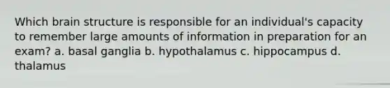 Which brain structure is responsible for an individual's capacity to remember large amounts of information in preparation for an exam? a. basal ganglia b. hypothalamus c. hippocampus d. thalamus