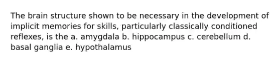 The brain structure shown to be necessary in the development of implicit memories for skills, particularly classically conditioned reflexes, is the a. amygdala b. hippocampus c. cerebellum d. basal ganglia e. hypothalamus