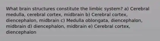 What brain structures constitute the limbic system? a) Cerebral medulla, cerebral cortex, midbrain b) Cerebral cortex, diencephalon, midbrain c) Medulla oblongata, diencephalon, midbrain d) diencephalon, midbrain e) Cerebral cortex, diencephalon