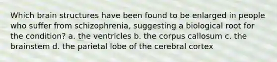 Which brain structures have been found to be enlarged in people who suffer from schizophrenia, suggesting a biological root for the condition? a. the ventricles b. the corpus callosum c. the brainstem d. the parietal lobe of the cerebral cortex