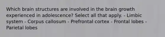 Which brain structures are involved in the brain growth experienced in adolescence? Select all that apply. - Limbic system - Corpus callosum - Prefrontal cortex - Frontal lobes - Parietal lobes