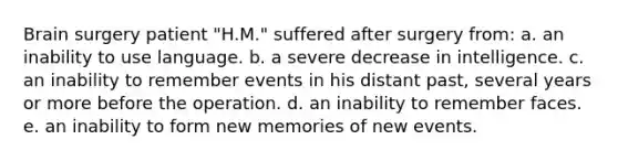 Brain surgery patient "H.M." suffered after surgery from: a. an inability to use language. b. a severe decrease in intelligence. c. an inability to remember events in his distant past, several years or more before the operation. d. an inability to remember faces. e. an inability to form new memories of new events.