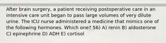 After brain surgery, a patient receiving postoperative care in an intensive care unit began to pass large volumes of very dilute urine. The ICU nurse administered a medicine that mimics one of the following hormones. Which one? 56) A) renin B) aldosterone C) epinephrine D) ADH E) cortisol