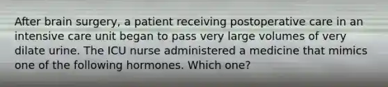 After brain surgery, a patient receiving postoperative care in an intensive care unit began to pass very large volumes of very dilate urine. The ICU nurse administered a medicine that mimics one of the following hormones. Which one?