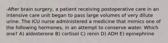 -After brain surgery, a patient receiving postoperative care in an intensive care unit began to pass large volumes of very dilute urine. The ICU nurse administered a medicine that mimics one of the following hormones, in an attempt to conserve water. Which one? A) aldosterone B) cortisol C) renin D) ADH E) epinephrine