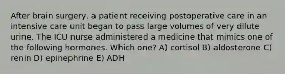 After brain surgery, a patient receiving postoperative care in an intensive care unit began to pass large volumes of very dilute urine. The ICU nurse administered a medicine that mimics one of the following hormones. Which one? A) cortisol B) aldosterone C) renin D) epinephrine E) ADH