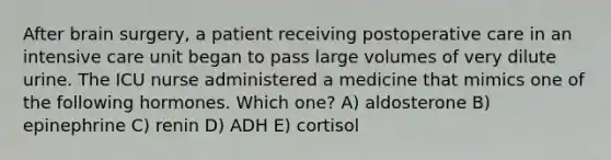 After brain surgery, a patient receiving postoperative care in an intensive care unit began to pass large volumes of very dilute urine. The ICU nurse administered a medicine that mimics one of the following hormones. Which one? A) aldosterone B) epinephrine C) renin D) ADH E) cortisol