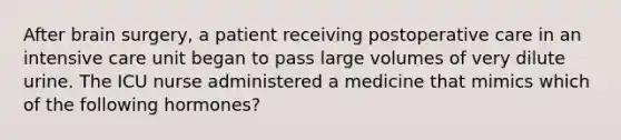 After brain surgery, a patient receiving postoperative care in an intensive care unit began to pass large volumes of very dilute urine. The ICU nurse administered a medicine that mimics which of the following hormones?