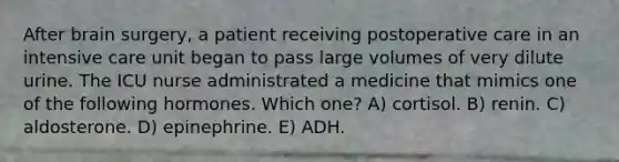 After brain surgery, a patient receiving postoperative care in an intensive care unit began to pass large volumes of very dilute urine. The ICU nurse administrated a medicine that mimics one of the following hormones. Which one? A) cortisol. B) renin. C) aldosterone. D) epinephrine. E) ADH.