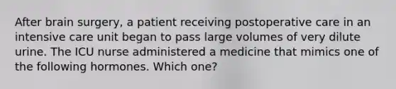 After brain surgery, a patient receiving postoperative care in an intensive care unit began to pass large volumes of very dilute urine. The ICU nurse administered a medicine that mimics one of the following hormones. Which one?