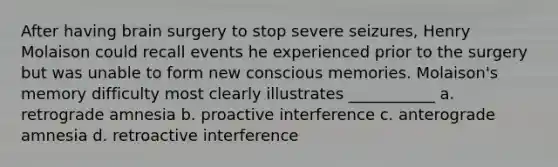 After having brain surgery to stop severe seizures, Henry Molaison could recall events he experienced prior to the surgery but was unable to form new conscious memories. Molaison's memory difficulty most clearly illustrates ___________ a. retrograde amnesia b. proactive interference c. anterograde amnesia d. retroactive interference