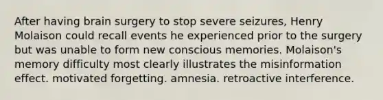 After having brain surgery to stop severe seizures, Henry Molaison could recall events he experienced prior to the surgery but was unable to form new conscious memories. Molaison's memory difficulty most clearly illustrates the misinformation effect. motivated forgetting. amnesia. retroactive interference.