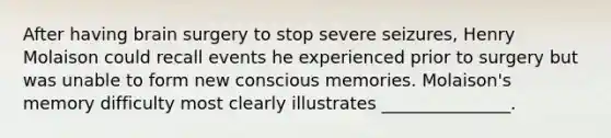 After having brain surgery to stop severe seizures, Henry Molaison could recall events he experienced prior to surgery but was unable to form new conscious memories. Molaison's memory difficulty most clearly illustrates _______________.