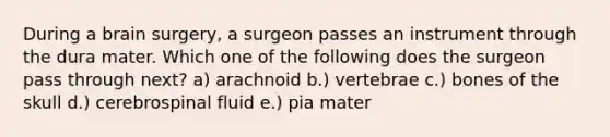 During a brain surgery, a surgeon passes an instrument through the dura mater. Which one of the following does the surgeon pass through next? a) arachnoid b.) vertebrae c.) bones of the skull d.) cerebrospinal fluid e.) pia mater