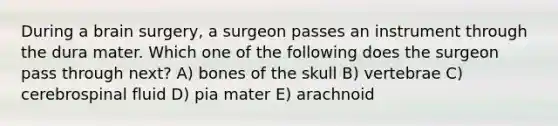 During a brain surgery, a surgeon passes an instrument through the dura mater. Which one of the following does the surgeon pass through next? A) bones of the skull B) vertebrae C) cerebrospinal fluid D) pia mater E) arachnoid