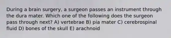 During a brain surgery, a surgeon passes an instrument through the dura mater. Which one of the following does the surgeon pass through next? A) vertebrae B) pia mater C) cerebrospinal fluid D) bones of the skull E) arachnoid