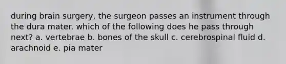 during brain surgery, the surgeon passes an instrument through the dura mater. which of the following does he pass through next? a. vertebrae b. bones of the skull c. cerebrospinal fluid d. arachnoid e. pia mater