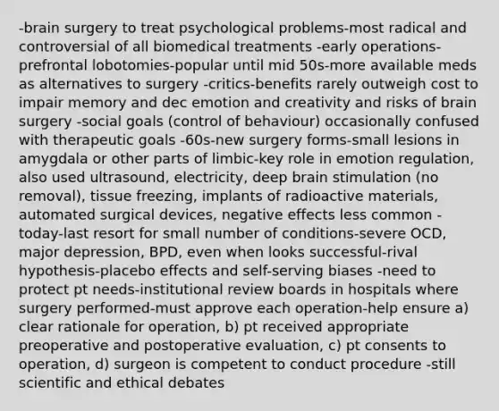 -brain surgery to treat psychological problems-most radical and controversial of all biomedical treatments -early operations-prefrontal lobotomies-popular until mid 50s-more available meds as alternatives to surgery -critics-benefits rarely outweigh cost to impair memory and dec emotion and creativity and risks of brain surgery -social goals (control of behaviour) occasionally confused with therapeutic goals -60s-new surgery forms-small lesions in amygdala or other parts of limbic-key role in emotion regulation, also used ultrasound, electricity, deep brain stimulation (no removal), tissue freezing, implants of radioactive materials, automated surgical devices, negative effects less common -today-last resort for small number of conditions-severe OCD, major depression, BPD, even when looks successful-rival hypothesis-placebo effects and self-serving biases -need to protect pt needs-institutional review boards in hospitals where surgery performed-must approve each operation-help ensure a) clear rationale for operation, b) pt received appropriate preoperative and postoperative evaluation, c) pt consents to operation, d) surgeon is competent to conduct procedure -still scientific and ethical debates