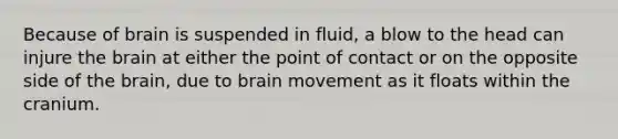 Because of brain is suspended in fluid, a blow to the head can injure the brain at either the point of contact or on the opposite side of the brain, due to brain movement as it floats within the cranium.