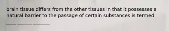 brain tissue differs from the other tissues in that it possesses a natural barrier to the passage of certain substances is termed ____ ______ _______