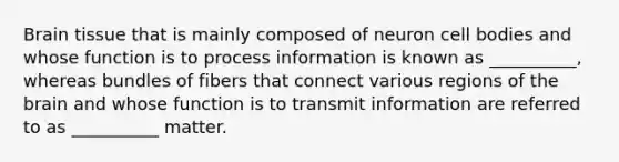 Brain tissue that is mainly composed of neuron cell bodies and whose function is to process information is known as __________, whereas bundles of fibers that connect various regions of the brain and whose function is to transmit information are referred to as __________ matter.